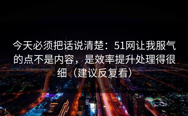 今天必须把话说清楚：51网让我服气的点不是内容，是效率提升处理得很细（建议反复看）