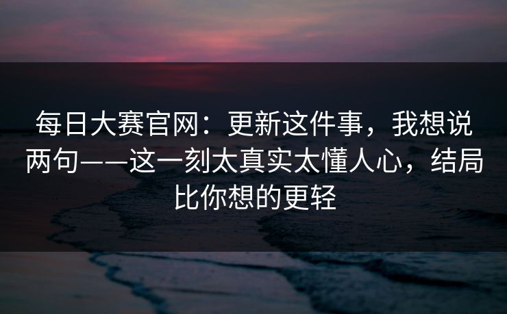 每日大赛官网：更新这件事，我想说两句——这一刻太真实太懂人心，结局比你想的更轻