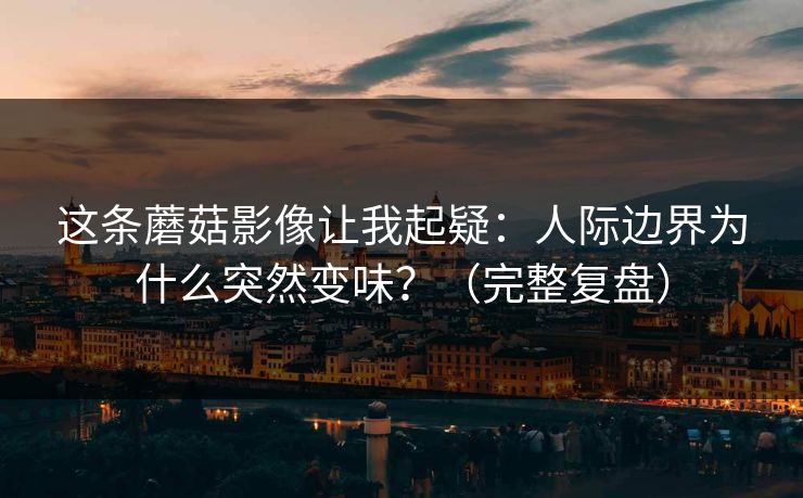 这条蘑菇影像让我起疑：人际边界为什么突然变味？（完整复盘）