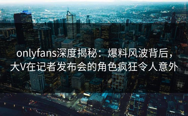 onlyfans深度揭秘:爆料风波背后,大V在记者发布会的角色疯狂令人意外