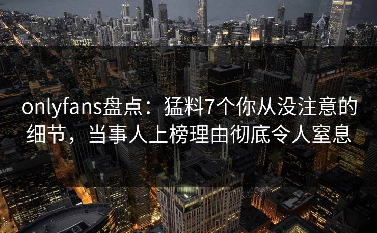 onlyfans盘点：猛料7个你从没注意的细节，当事人上榜理由彻底令人窒息