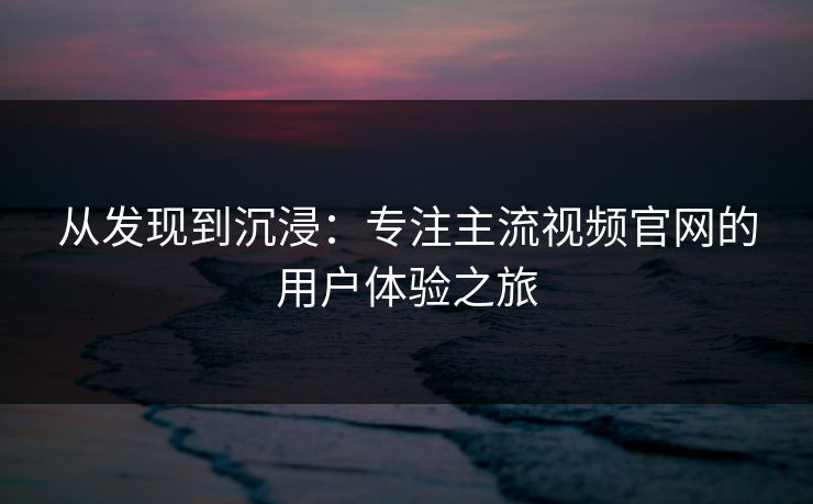 从发现到沉浸：专注主流视频官网的用户体验之旅