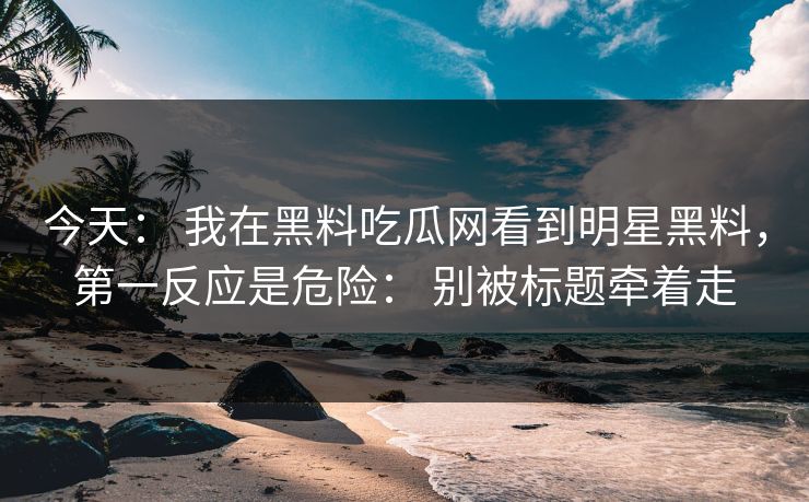 今天： 我在黑料吃瓜网看到明星黑料，第一反应是危险： 别被标题牵着走